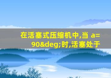 在活塞式压缩机中,当 a=90°时,活塞处于